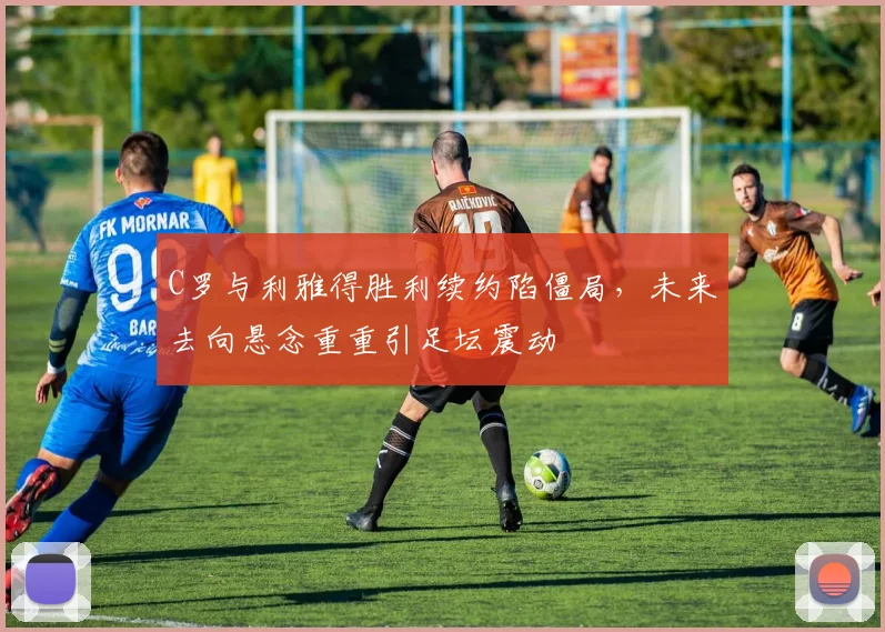C罗与利雅得胜利续约陷僵局，未来去向悬念重重引足坛震动