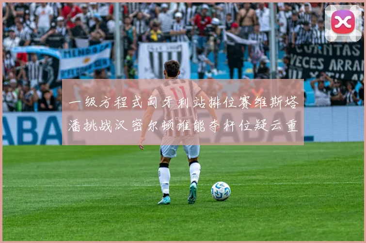 一级方程式匈牙利站排位赛维斯塔潘挑战汉密尔顿谁能夺杆位疑云重重