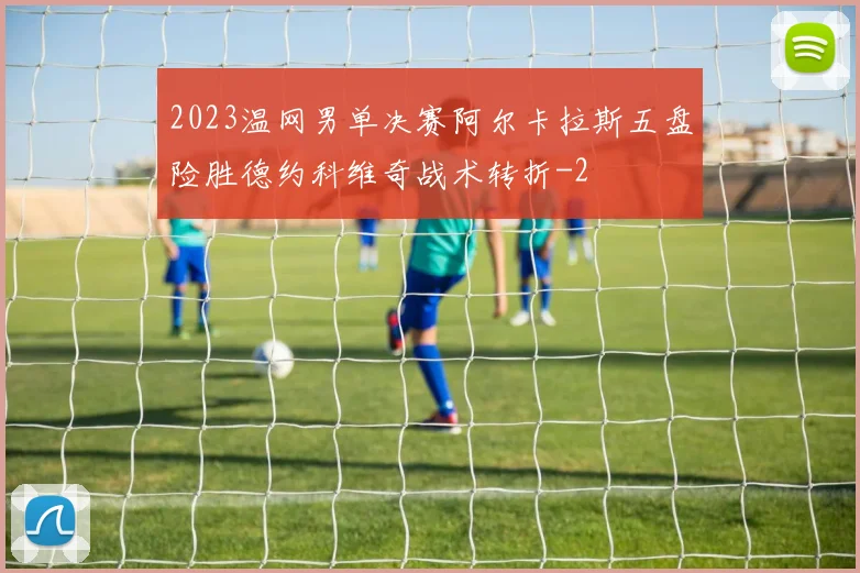 2023温网男单决赛阿尔卡拉斯五盘险胜德约科维奇战术转折