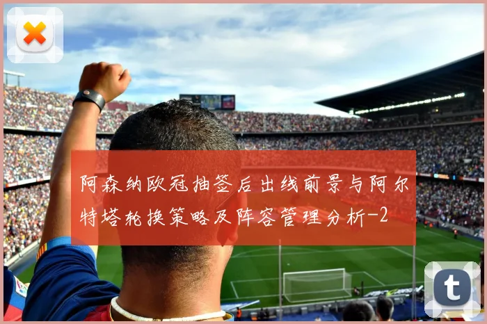 阿森纳欧冠抽签后出线前景与阿尔特塔轮换策略及阵容管理分析