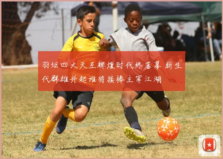 羽坛四大天王辉煌时代终落幕 新生代群雄并起谁将接棒主宰江湖