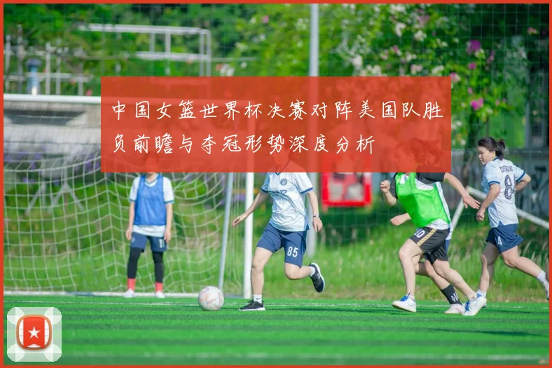 中国女篮世界杯决赛对阵美国队胜负前瞻与夺冠形势深度分析