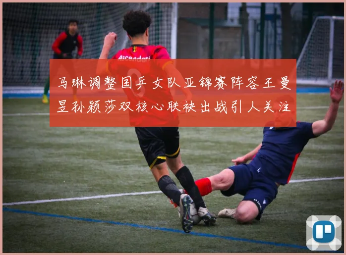 马琳调整国乒女队亚锦赛阵容王曼昱孙颖莎双核心联袂出战引人关注