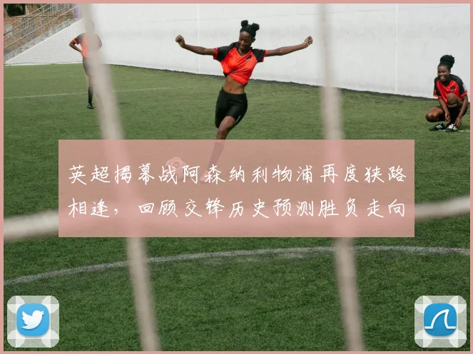 英超揭幕战阿森纳利物浦再度狭路相逢，回顾交锋历史预测胜负走向