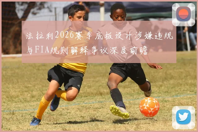 法拉利2026赛季底板设计涉嫌违规与FIA规则解释争议深度前瞻