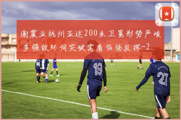 谢震业杭州亚运200米卫冕形势严峻 多强敌环伺突破需看临场发挥