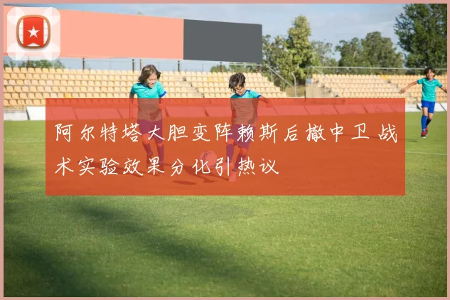 阿尔特塔大胆变阵赖斯后撤中卫 战术实验效果分化引热议