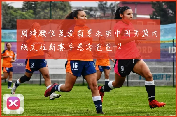 周琦腰伤复发前景未明中国男篮内线支柱新赛季悬念重重