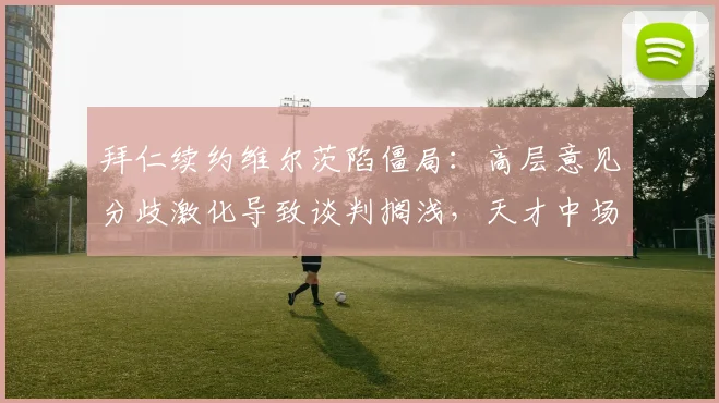 拜仁续约维尔茨陷僵局：高层意见分歧激化导致谈判搁浅，天才中场去留牵动球队未来