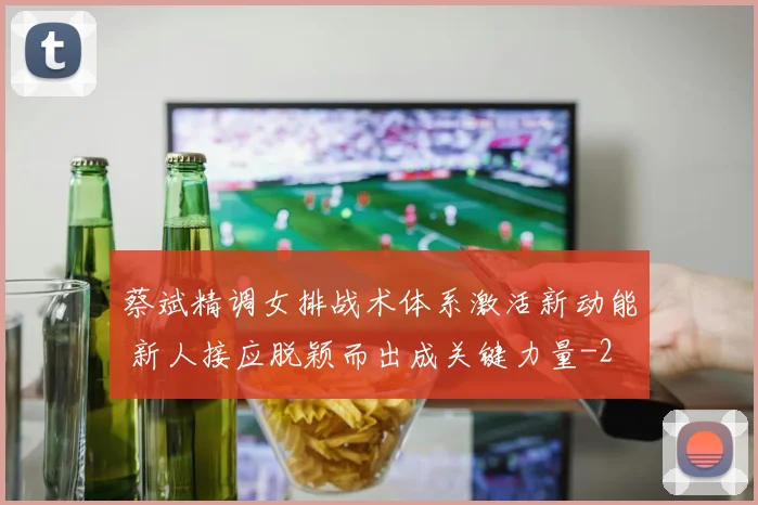 蔡斌精调女排战术体系激活新动能 新人接应脱颖而出成关键力量