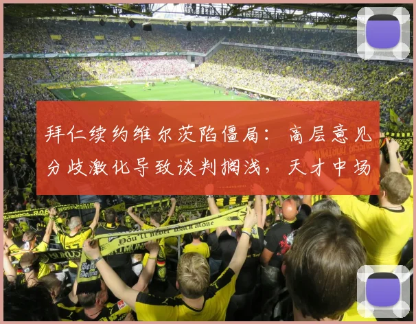 拜仁续约维尔茨陷僵局：高层意见分歧激化导致谈判搁浅，天才中场去留牵动球队未来