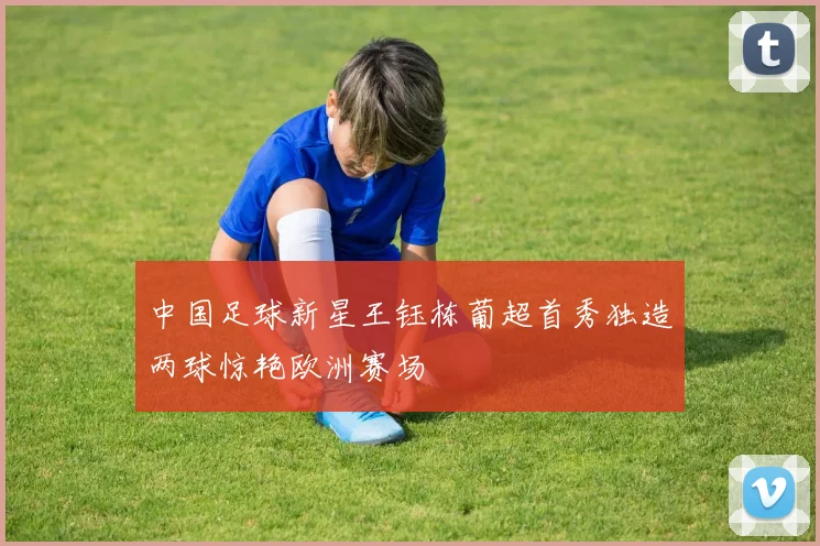 中国足球新星王钰栋葡超首秀独造两球惊艳欧洲赛场