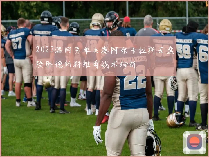 2023温网男单决赛阿尔卡拉斯五盘险胜德约科维奇战术转折