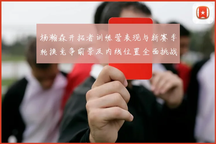 杨瀚森开拓者训练营表现与新赛季轮换竞争前景及内线位置全面挑战