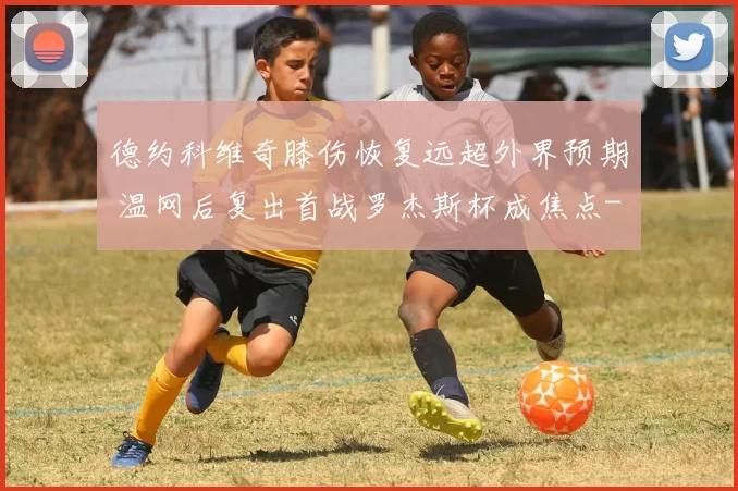 德约科维奇膝伤恢复远超外界预期 温网后复出首战罗杰斯杯成焦点