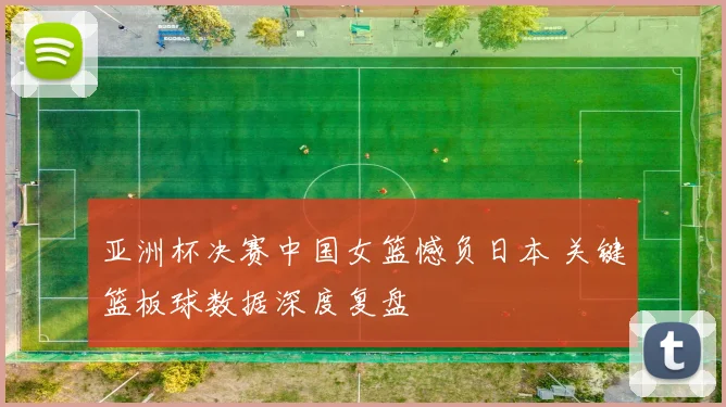 亚洲杯决赛中国女篮憾负日本 关键篮板球数据深度复盘