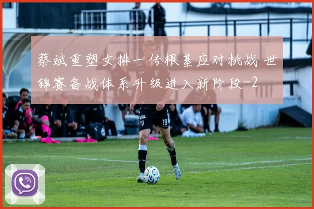 蔡斌重塑女排一传根基应对挑战 世锦赛备战体系升级进入新阶段