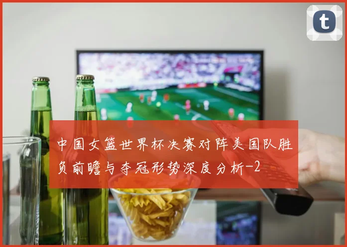 中国女篮世界杯决赛对阵美国队胜负前瞻与夺冠形势深度分析