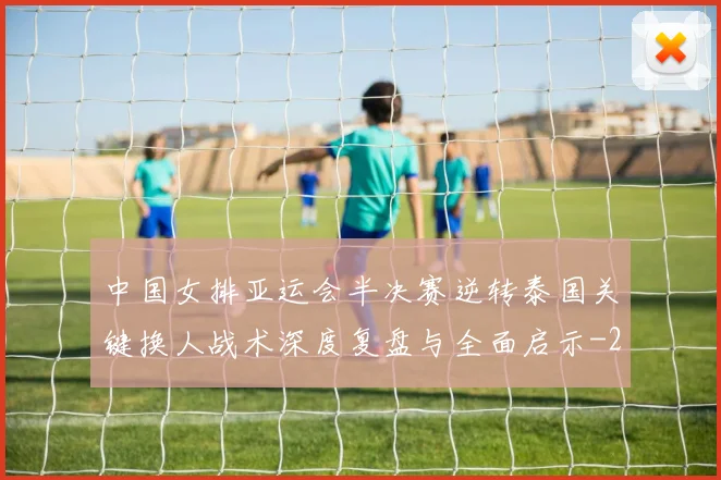 中国女排亚运会半决赛逆转泰国关键换人战术深度复盘与全面启示