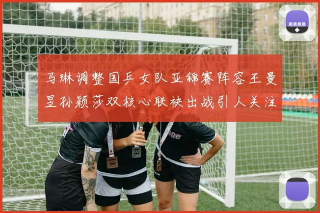 马琳调整国乒女队亚锦赛阵容王曼昱孙颖莎双核心联袂出战引人关注