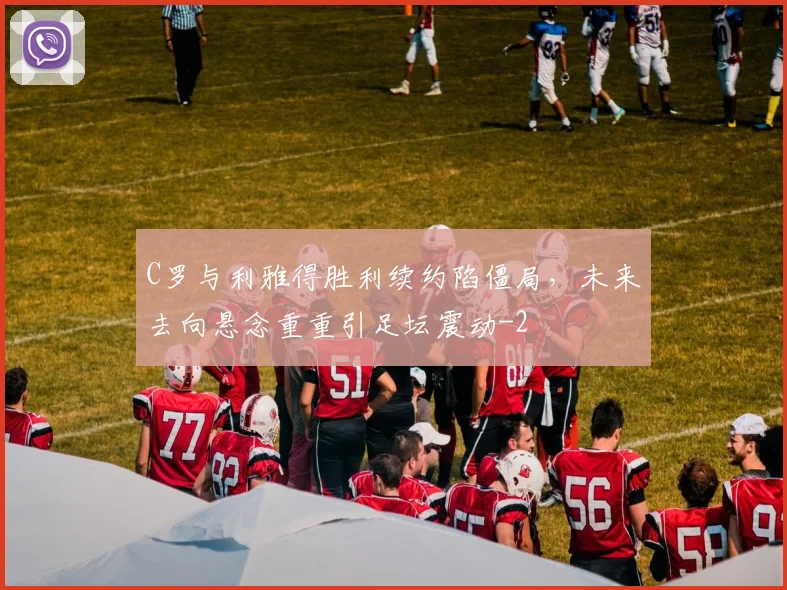 C罗与利雅得胜利续约陷僵局，未来去向悬念重重引足坛震动