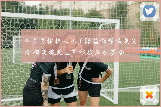 中国男排核心江川膝盖伤势恢复良好 确定披挂上阵征战亚运赛场