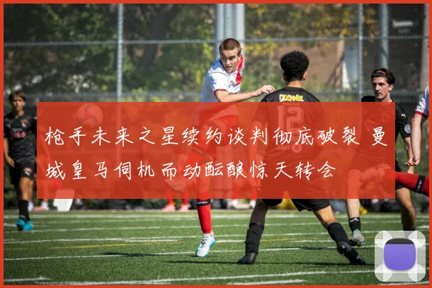 枪手未来之星续约谈判彻底破裂 曼城皇马伺机而动酝酿惊天转会