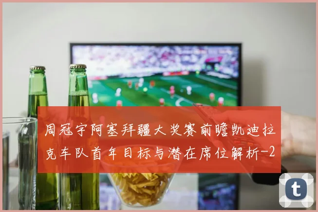 周冠宇阿塞拜疆大奖赛前瞻凯迪拉克车队首年目标与潜在席位解析