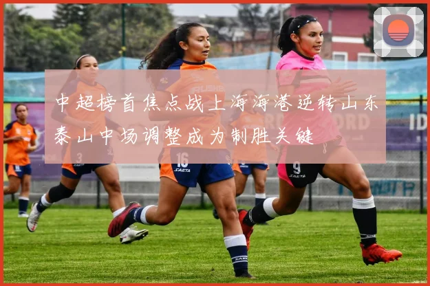 中超榜首焦点战上海海港逆转山东泰山中场调整成为制胜关键