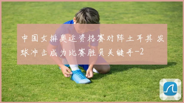 中国女排奥运资格赛对阵土耳其 发球冲击成为比赛胜负关键手