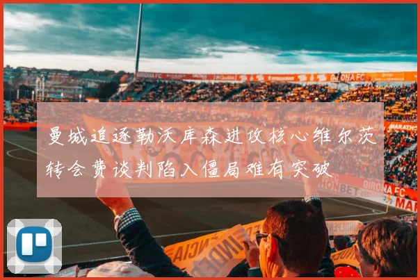 曼城追逐勒沃库森进攻核心维尔茨转会费谈判陷入僵局难有突破