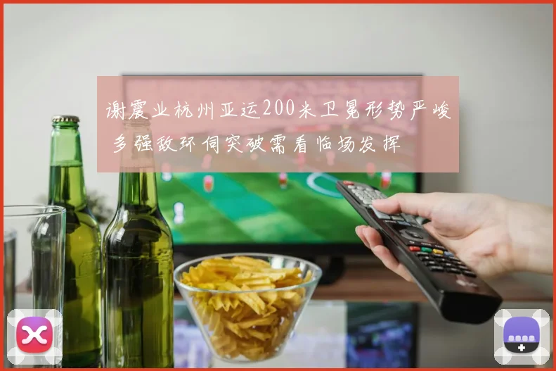 谢震业杭州亚运200米卫冕形势严峻 多强敌环伺突破需看临场发挥