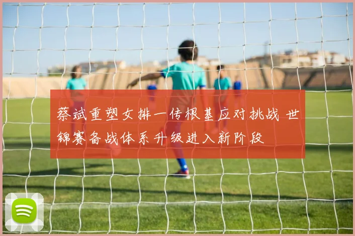 蔡斌重塑女排一传根基应对挑战 世锦赛备战体系升级进入新阶段