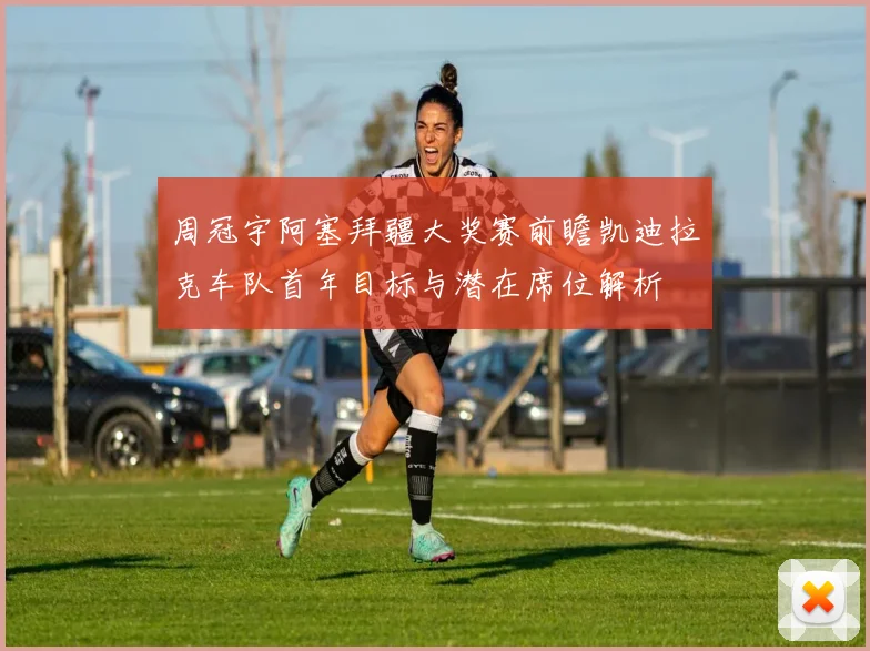 周冠宇阿塞拜疆大奖赛前瞻凯迪拉克车队首年目标与潜在席位解析