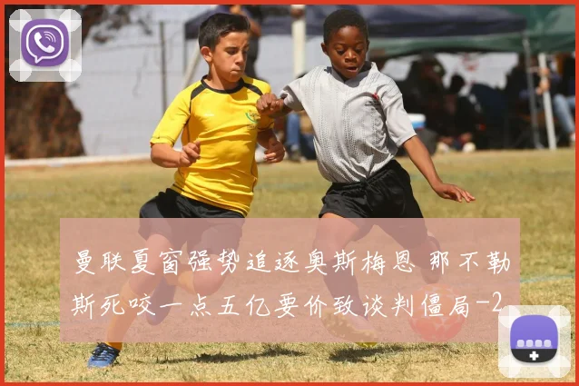 曼联夏窗强势追逐奥斯梅恩 那不勒斯死咬一点五亿要价致谈判僵局