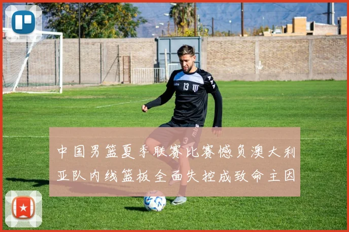中国男篮夏季联赛比赛憾负澳大利亚队内线篮板全面失控成致命主因
