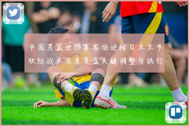 中国男篮世预赛客场逆转日本末节联防战术深度复盘关键调整与执行