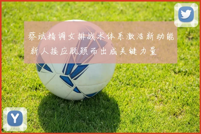 蔡斌精调女排战术体系激活新动能 新人接应脱颖而出成关键力量