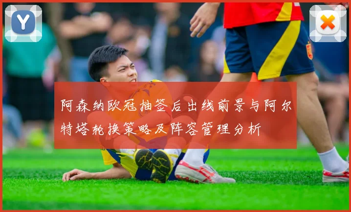 阿森纳欧冠抽签后出线前景与阿尔特塔轮换策略及阵容管理分析