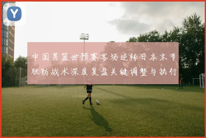 中国男篮世预赛客场逆转日本末节联防战术深度复盘关键调整与执行
