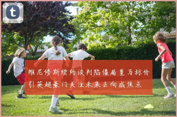 维尼修斯续约谈判陷僵局皇马标价引英超豪门关注未来去向成焦点
