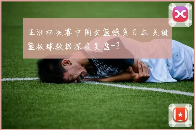 亚洲杯决赛中国女篮憾负日本 关键篮板球数据深度复盘