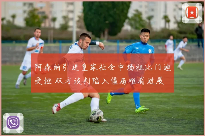 阿森纳引进皇家社会中场祖比门迪受挫 双方谈判陷入僵局难有进展