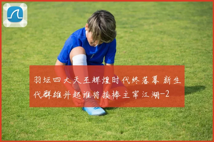 羽坛四大天王辉煌时代终落幕 新生代群雄并起谁将接棒主宰江湖