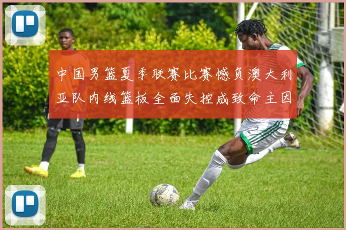 中国男篮夏季联赛比赛憾负澳大利亚队内线篮板全面失控成致命主因