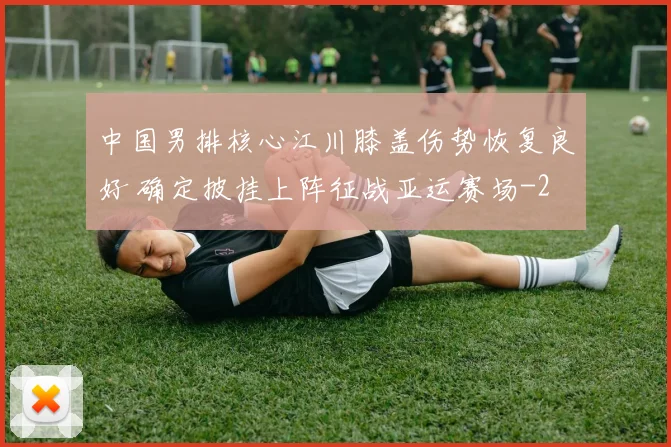 中国男排核心江川膝盖伤势恢复良好 确定披挂上阵征战亚运赛场