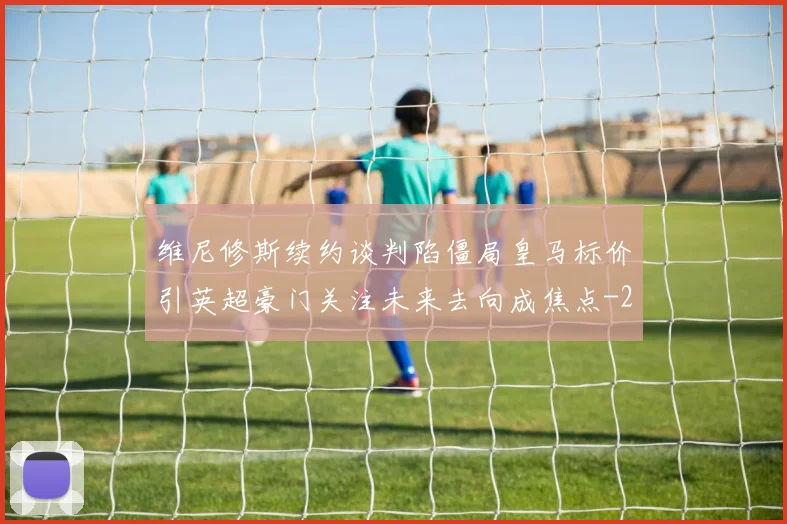 维尼修斯续约谈判陷僵局皇马标价引英超豪门关注未来去向成焦点