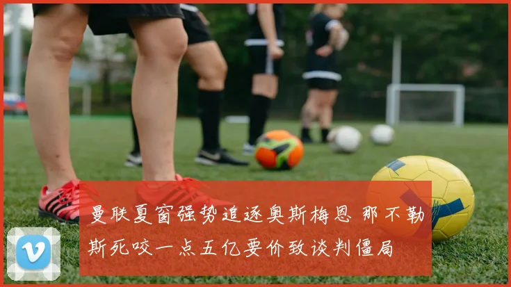 曼联夏窗强势追逐奥斯梅恩 那不勒斯死咬一点五亿要价致谈判僵局
