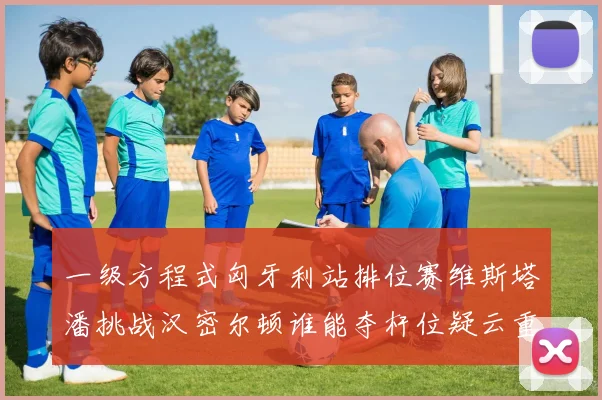一级方程式匈牙利站排位赛维斯塔潘挑战汉密尔顿谁能夺杆位疑云重重