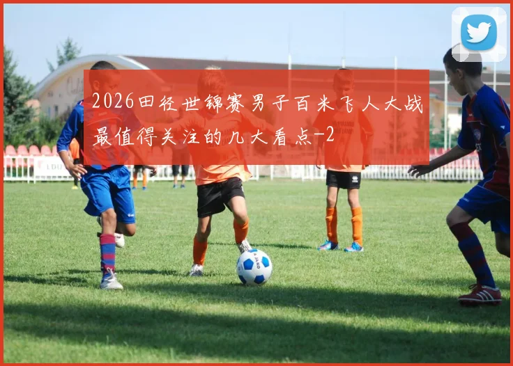 2026田径世锦赛男子百米飞人大战最值得关注的几大看点